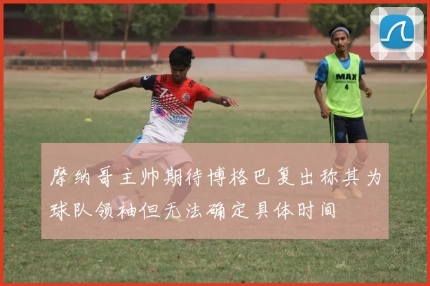 摩纳哥主帅期待博格巴复出称其为球队领袖但无法确定具体时间