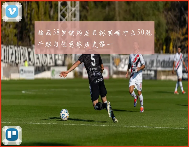 梅西38岁续约后目标明确冲击50冠千球与任意球历史第一