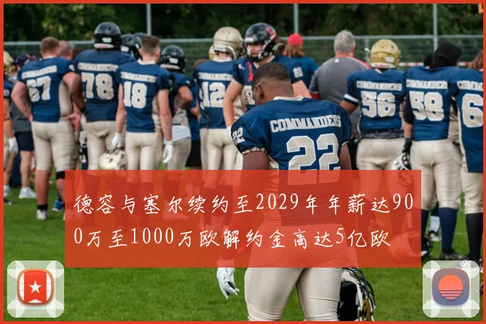 德容与塞尔续约至2029年年薪达900万至1000万欧解约金高达5亿欧