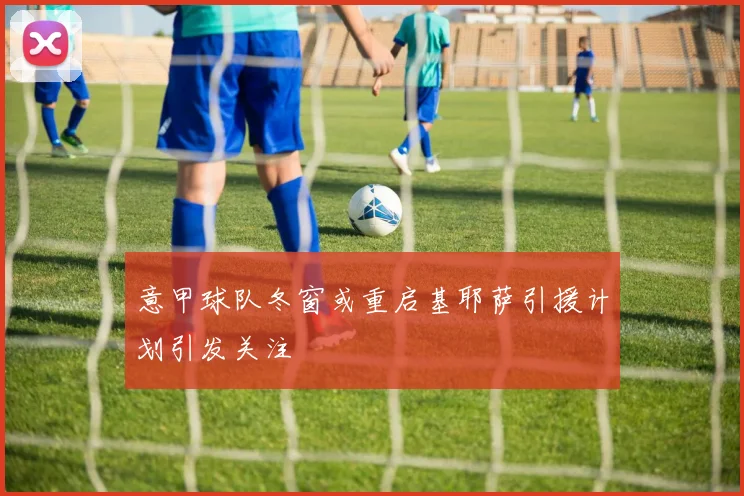 意甲球队冬窗或重启基耶萨引援计划引发关注
