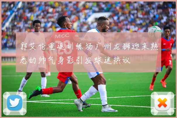 郭艾伦重返训练场广州龙狮迎来熟悉的帅气身影引发球迷热议