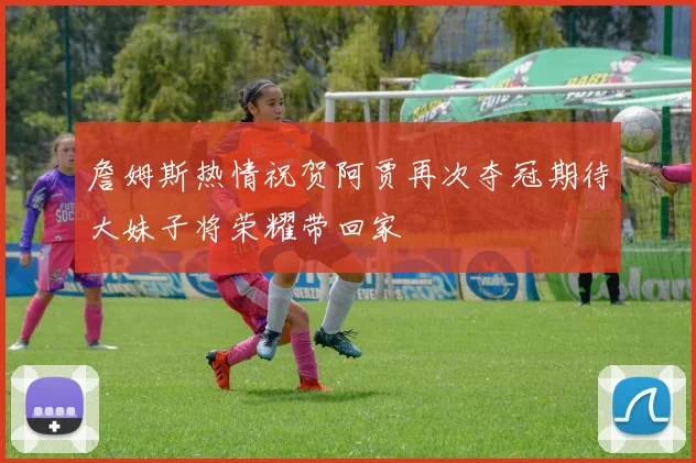 詹姆斯热情祝贺阿贾再次夺冠期待大妹子将荣耀带回家