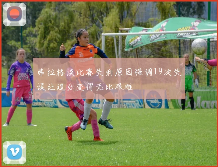 弗拉格谈比赛失利原因强调19次失误让追分变得无比艰难