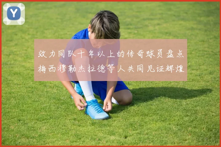 效力同队十年以上的传奇球员盘点梅西穆勒杰拉德等人共同见证辉煌岁月