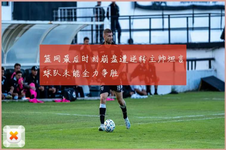 篮网最后时刻崩盘遭逆转主帅坦言球队未能全力争胜