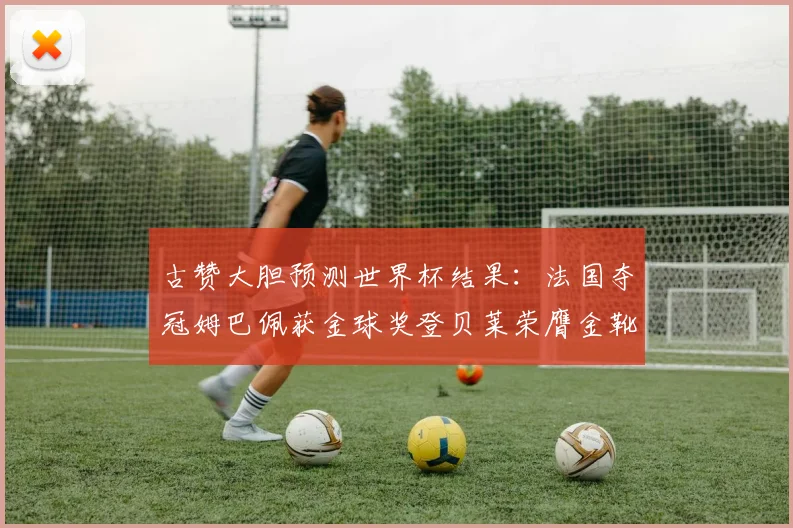 古赞大胆预测世界杯结果：法国夺冠姆巴佩获金球奖登贝莱荣膺金靴奖