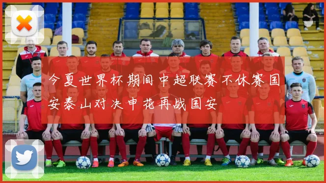 今夏世界杯期间中超联赛不休赛国安泰山对决申花再战国安