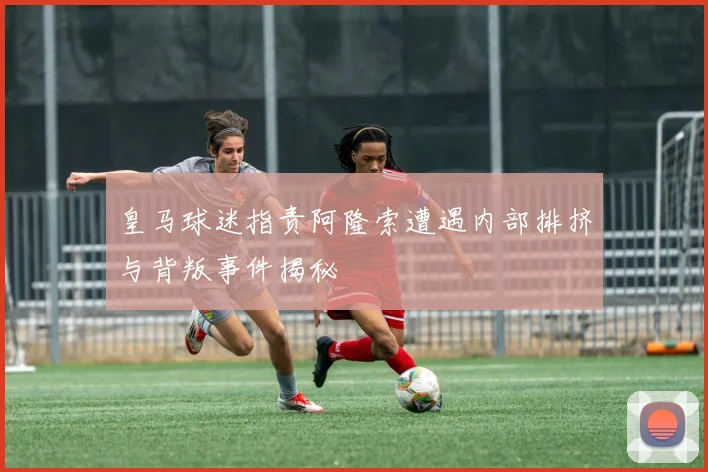 皇马球迷指责阿隆索遭遇内部排挤与背叛事件揭秘