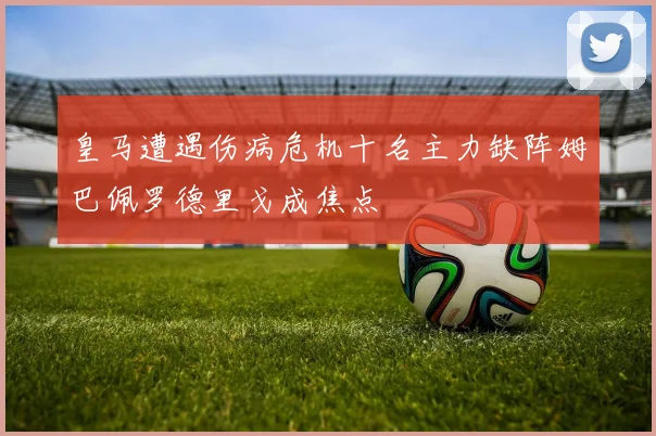 皇马遭遇伤病危机十名主力缺阵姆巴佩罗德里戈成焦点