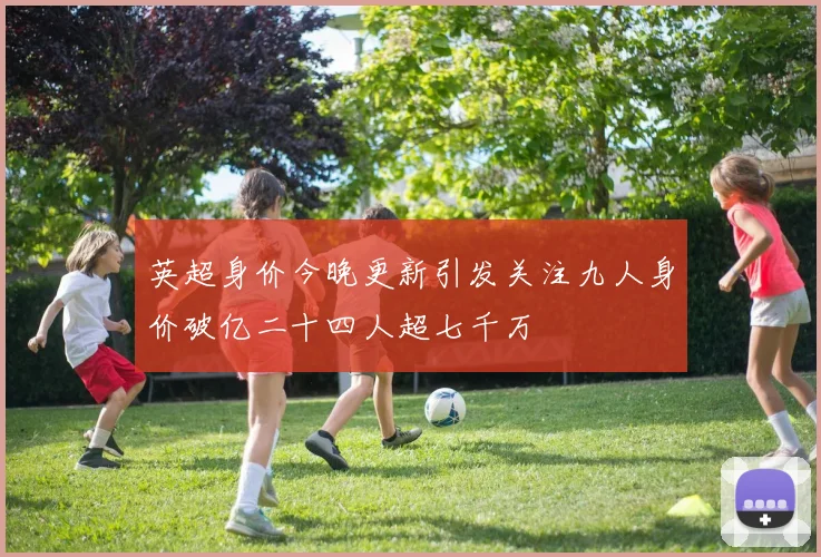 英超身价今晚更新引发关注九人身价破亿二十四人超七千万