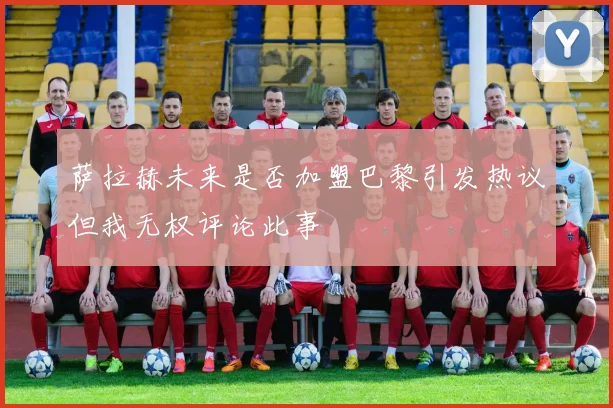 萨拉赫未来是否加盟巴黎引发热议但我无权评论此事