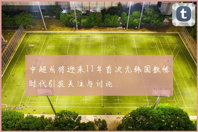 中超或将迎来11年首次无韩国教练时代引发关注与讨论