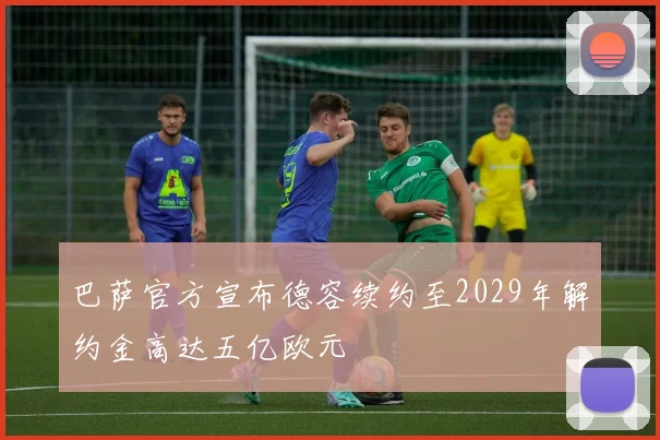 巴萨官方宣布德容续约至2029年解约金高达五亿欧元