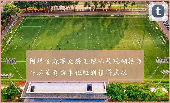 阿特金森赛后感言球队展现韧性与斗志虽有侥幸但胜利值得庆祝