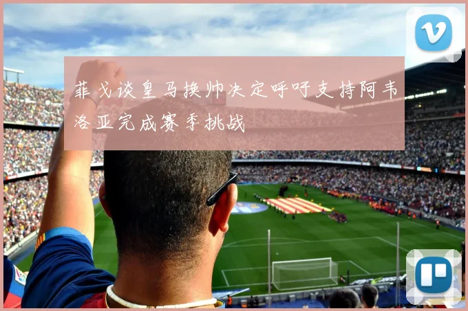 菲戈谈皇马换帅决定呼吁支持阿韦洛亚完成赛季挑战