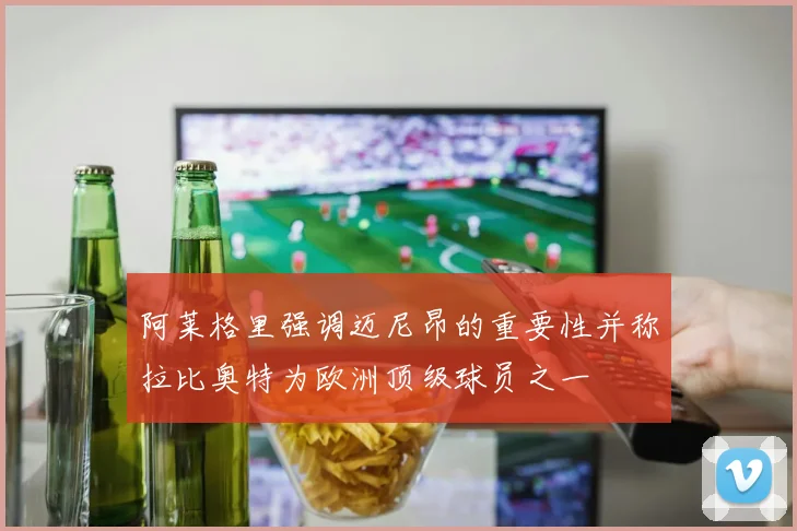 阿莱格里强调迈尼昂的重要性并称拉比奥特为欧洲顶级球员之一