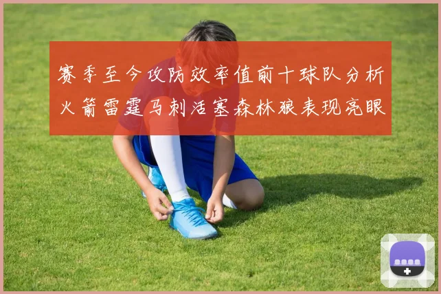 赛季至今攻防效率值前十球队分析火箭雷霆马刺活塞森林狼表现亮眼