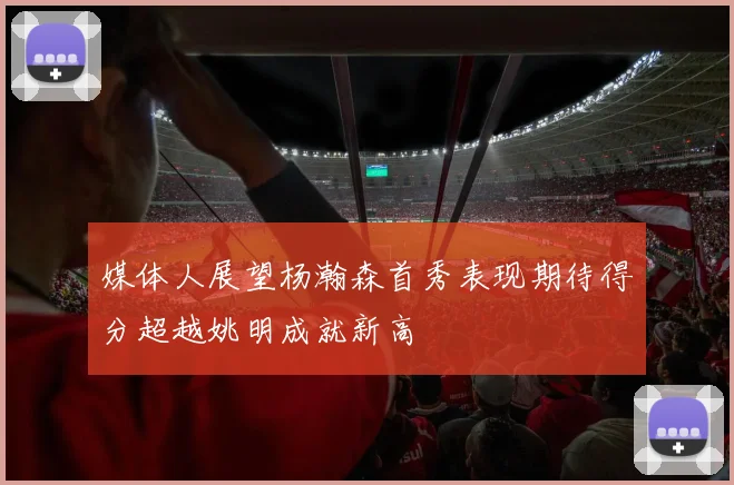 媒体人展望杨瀚森首秀表现期待得分超越姚明成就新高