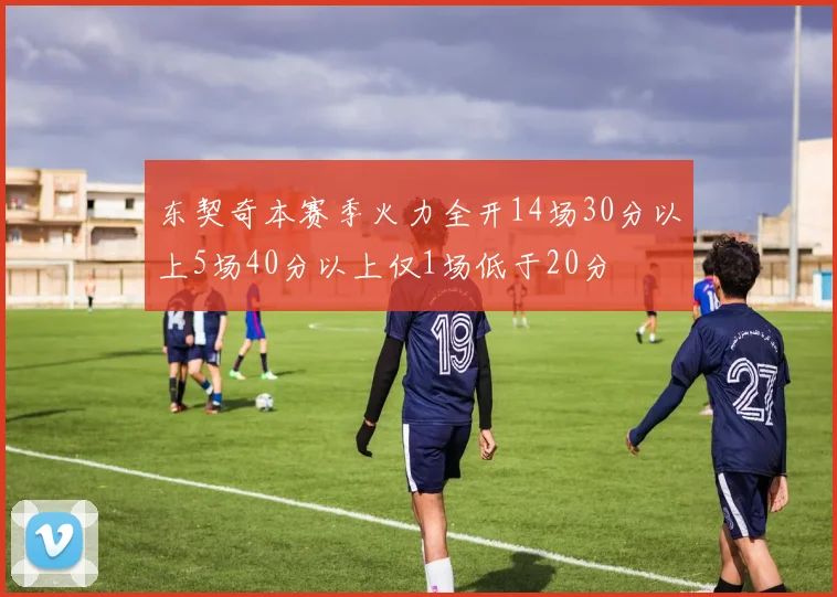 东契奇本赛季火力全开14场30分以上5场40分以上仅1场低于20分