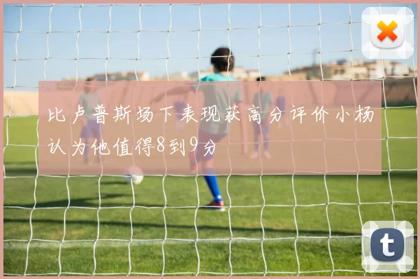 比卢普斯场下表现获高分评价小杨认为他值得8到9分