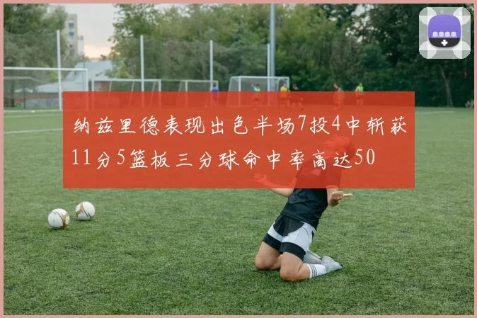 纳兹里德表现出色半场7投4中斩获11分5篮板三分球命中率高达50