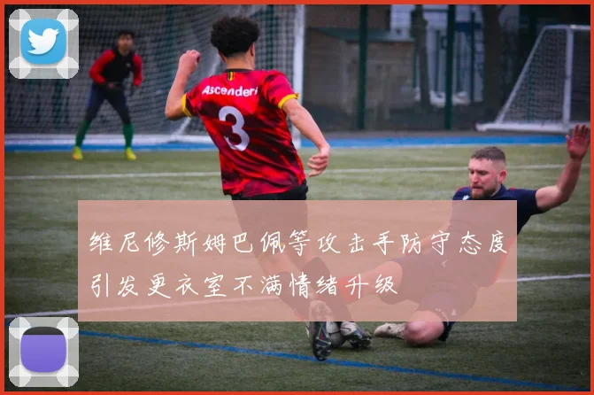维尼修斯姆巴佩等攻击手防守态度引发更衣室不满情绪升级