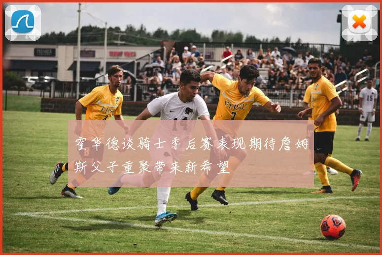 霍华德谈骑士季后赛表现期待詹姆斯父子重聚带来新希望