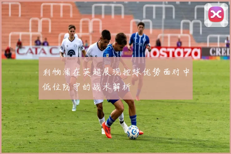 利物浦在英超展现控球优势面对中低位防守的战术解析