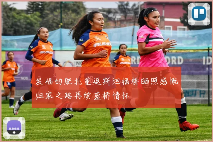发福的肥扎重返斯坦福桥晒照感慨归家之路再续蓝桥情怀