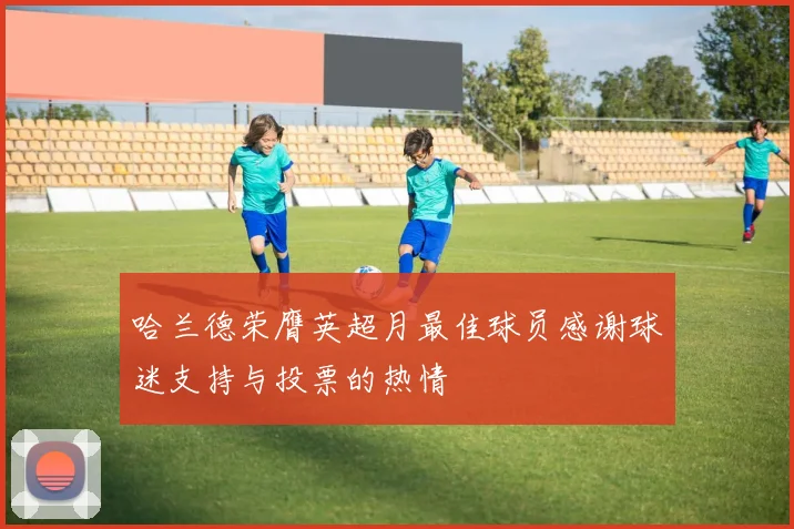 哈兰德荣膺英超月最佳球员感谢球迷支持与投票的热情