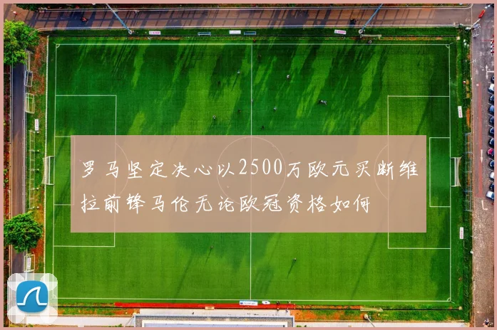 罗马坚定决心以2500万欧元买断维拉前锋马伦无论欧冠资格如何