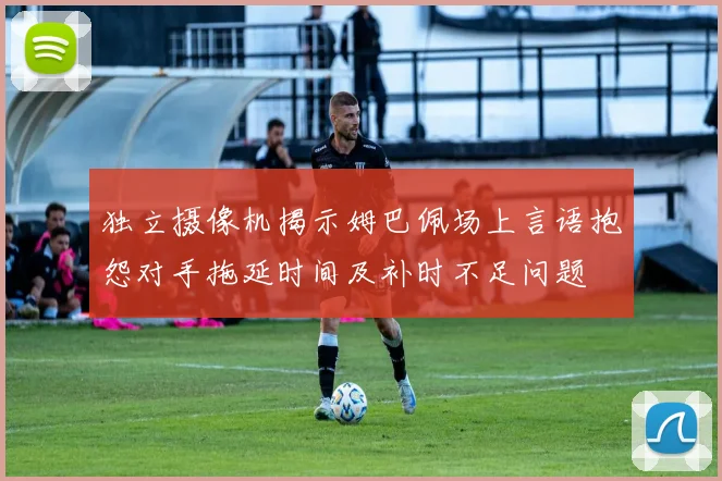 独立摄像机揭示姆巴佩场上言语抱怨对手拖延时间及补时不足问题