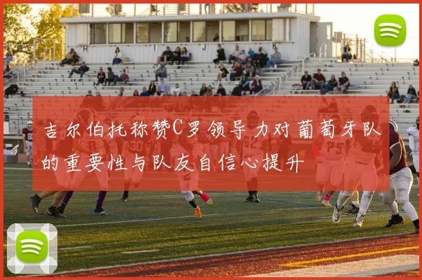 吉尔伯托称赞C罗领导力对葡萄牙队的重要性与队友自信心提升