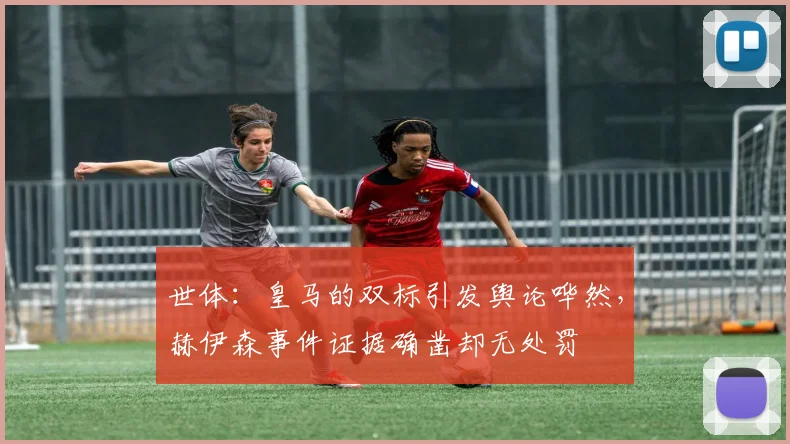 世体：皇马的双标引发舆论哗然，赫伊森事件证据确凿却无处罚