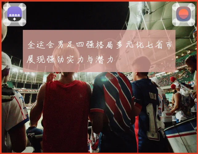 全运会男足四强格局多元化七省市展现强劲实力与潜力