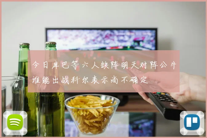 今日库巴等六人缺阵明天对阵公牛谁能出战科尔表示尚不确定