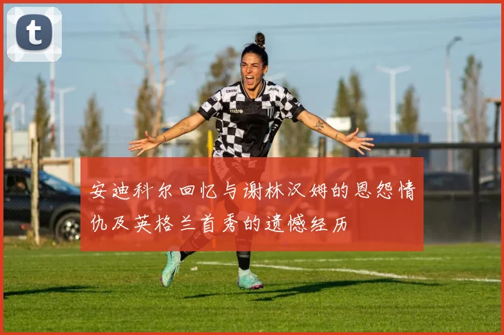 安迪科尔回忆与谢林汉姆的恩怨情仇及英格兰首秀的遗憾经历